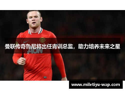 曼联传奇鲁尼将出任青训总监，助力培养未来之星