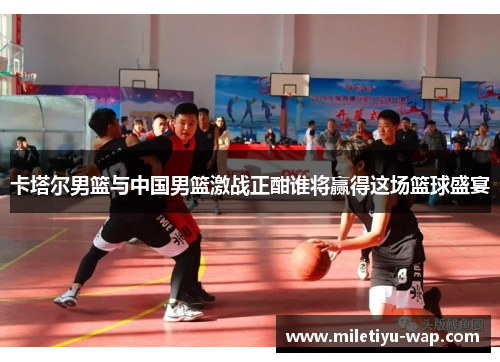 卡塔尔男篮与中国男篮激战正酣谁将赢得这场篮球盛宴