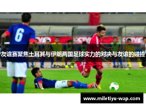 友谊赛聚焦土耳其与伊朗两国足球实力的对决与友谊的碰撞