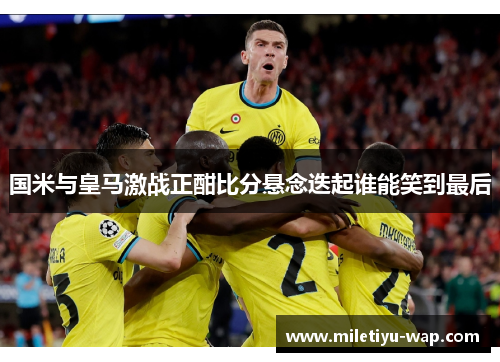 国米与皇马激战正酣比分悬念迭起谁能笑到最后